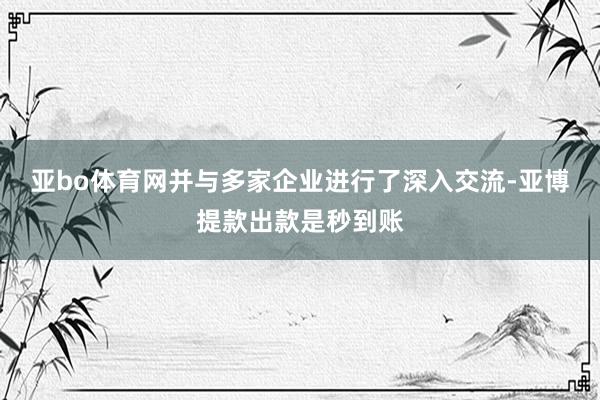 亚bo体育网并与多家企业进行了深入交流-亚博提款出款是秒到账