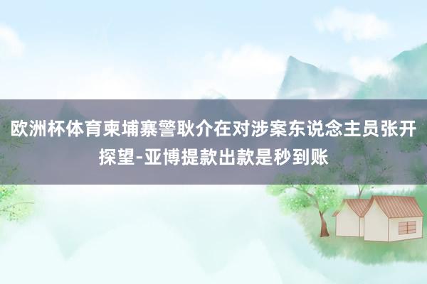 欧洲杯体育柬埔寨警耿介在对涉案东说念主员张开探望-亚博提款出款是秒到账