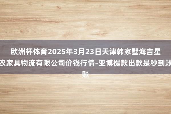 欧洲杯体育2025年3月23日天津韩家墅海吉星农家具物流有限公司价钱行情-亚博提款出款是秒到账