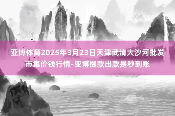 亚博体育2025年3月23日天津武清大沙河批发市集价钱行情-亚博提款出款是秒到账