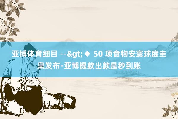 亚博体育细目 -->◆ 50 项食物安寰球度圭臬发布-亚博提款出款是秒到账