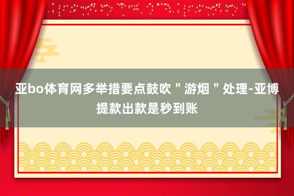 亚bo体育网多举措要点鼓吹＂游烟＂处理-亚博提款出款是秒到账