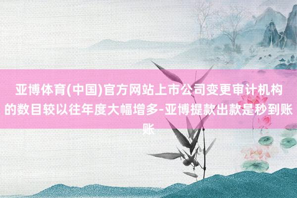 亚博体育(中国)官方网站上市公司变更审计机构的数目较以往年度大幅增多-亚博提款出款是秒到账