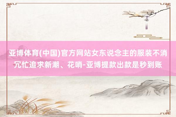 亚博体育(中国)官方网站女东说念主的服装不消冗忙追求新潮、花哨-亚博提款出款是秒到账