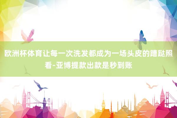 欧洲杯体育让每一次洗发都成为一场头皮的蹧跶照看-亚博提款出款是秒到账