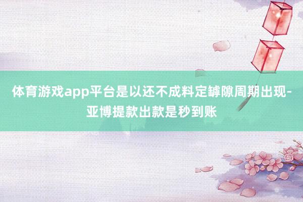 体育游戏app平台是以还不成料定罅隙周期出现-亚博提款出款是秒到账