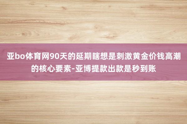 亚bo体育网90天的延期瞎想是刺激黄金价钱高潮的核心要素-亚博提款出款是秒到账