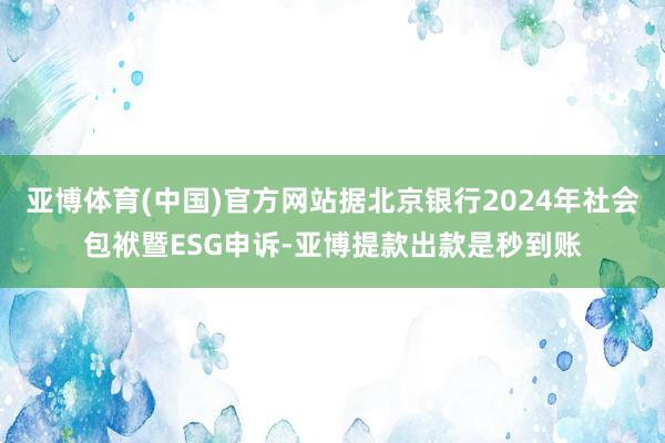 亚博体育(中国)官方网站据北京银行2024年社会包袱暨ESG申诉-亚博提款出款是秒到账