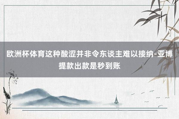 欧洲杯体育这种酸涩并非令东谈主难以接纳-亚博提款出款是秒到账
