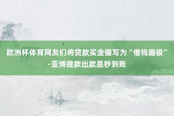 欧洲杯体育网友们将贷款买金描写为“借钱蹦极”-亚博提款出款是秒到账