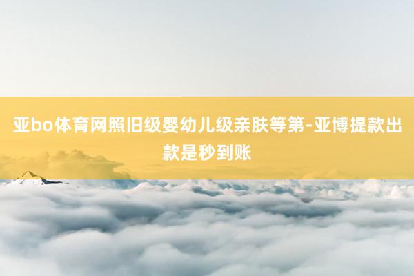 亚bo体育网照旧级婴幼儿级亲肤等第-亚博提款出款是秒到账