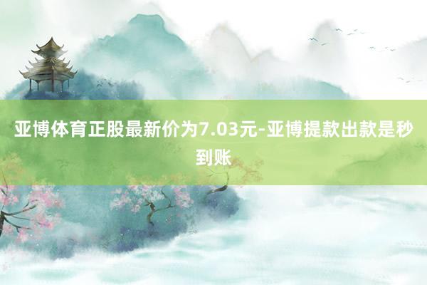 亚博体育正股最新价为7.03元-亚博提款出款是秒到账