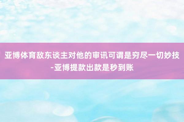 亚博体育敌东谈主对他的审讯可谓是穷尽一切妙技-亚博提款出款是秒到账