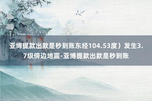 亚博提款出款是秒到账东经104.53度）发生3.7级傍边地震-亚博提款出款是秒到账
