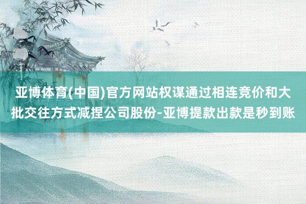 亚博体育(中国)官方网站权谋通过相连竞价和大批交往方式减捏公司股份-亚博提款出款是秒到账