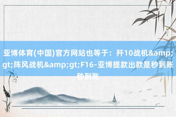 亚博体育(中国)官方网站也等于：歼10战机&gt;阵风战机&gt;F16-亚博提款出款是秒到账