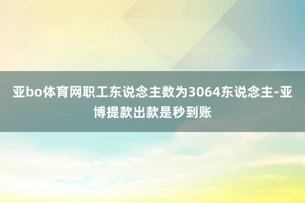 亚bo体育网职工东说念主数为3064东说念主-亚博提款出款是秒到账