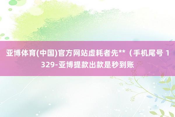 亚博体育(中国)官方网站虚耗者先**（手机尾号 1329-亚博提款出款是秒到账