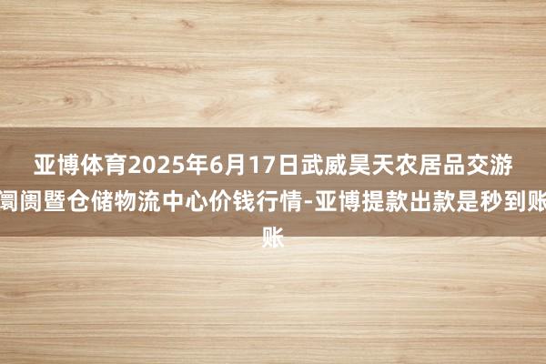 亚博体育2025年6月17日武威昊天农居品交游阛阓暨仓储物流中心价钱行情-亚博提款出款是秒到账