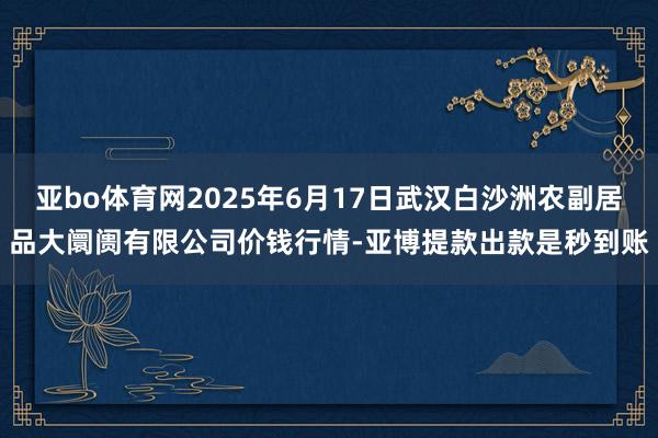 亚bo体育网2025年6月17日武汉白沙洲农副居品大阛阓有限公司价钱行情-亚博提款出款是秒到账