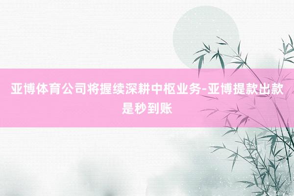 亚博体育公司将握续深耕中枢业务-亚博提款出款是秒到账