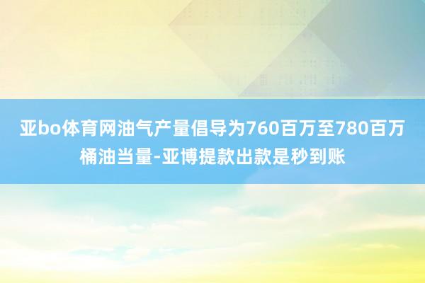 亚bo体育网油气产量倡导为760百万至780百万桶油当量-亚博提款出款是秒到账