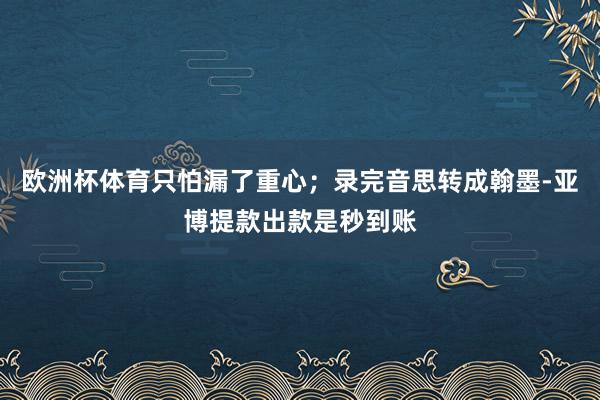 欧洲杯体育只怕漏了重心；录完音思转成翰墨-亚博提款出款是秒到账