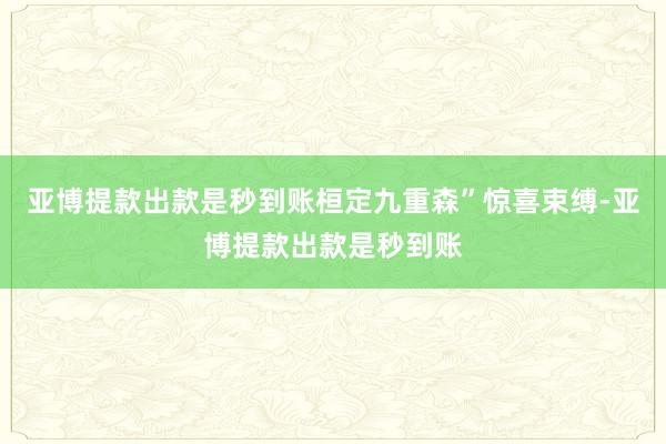 亚博提款出款是秒到账桓定九重森”惊喜束缚-亚博提款出款是秒到账