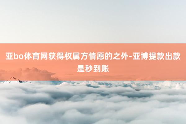 亚bo体育网获得权属方情愿的之外-亚博提款出款是秒到账
