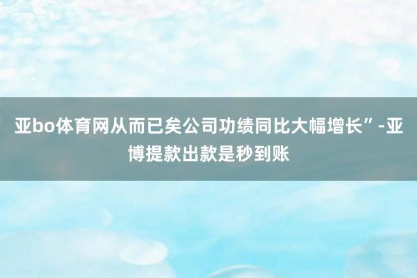亚bo体育网从而已矣公司功绩同比大幅增长”-亚博提款出款是秒到账