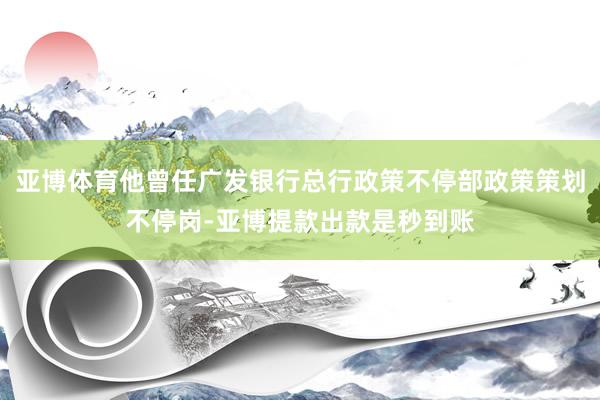 亚博体育他曾任广发银行总行政策不停部政策策划不停岗-亚博提款出款是秒到账