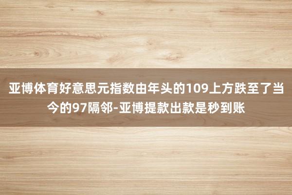 亚博体育好意思元指数由年头的109上方跌至了当今的97隔邻-亚博提款出款是秒到账