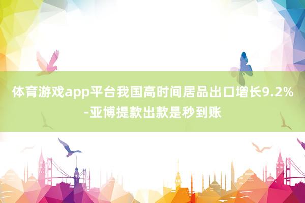 体育游戏app平台我国高时间居品出口增长9.2%-亚博提款出款是秒到账