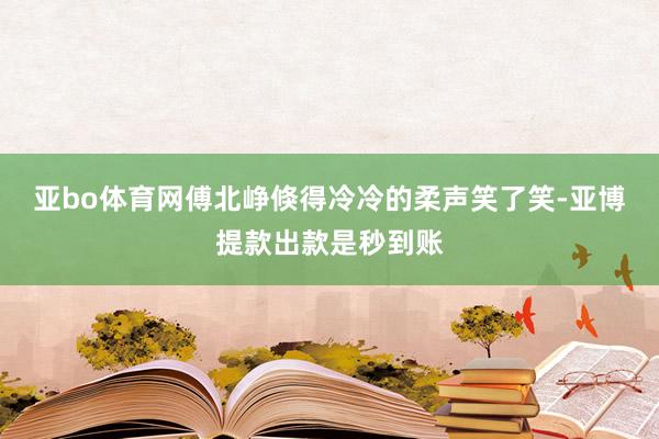 亚bo体育网傅北峥倏得冷冷的柔声笑了笑-亚博提款出款是秒到账