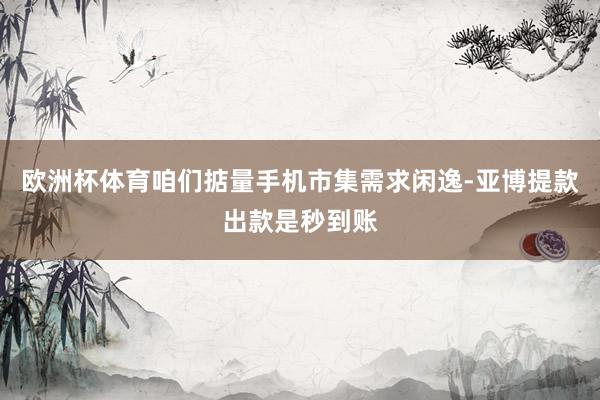 欧洲杯体育咱们掂量手机市集需求闲逸-亚博提款出款是秒到账