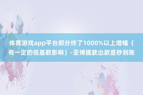 体育游戏app平台部分终了1000%以上增幅（有一定的低基数影响）-亚博提款出款是秒到账