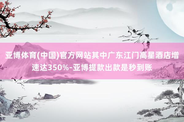 亚博体育(中国)官方网站其中广东江门高星酒店增速达350%-亚博提款出款是秒到账