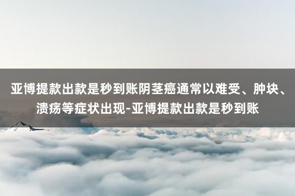 亚博提款出款是秒到账阴茎癌通常以难受、肿块、溃疡等症状出现-亚博提款出款是秒到账