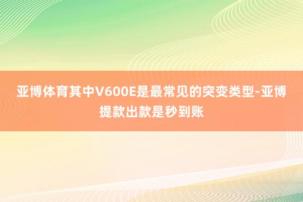 亚博体育其中V600E是最常见的突变类型-亚博提款出款是秒到账