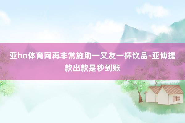 亚bo体育网再非常施助一又友一杯饮品-亚博提款出款是秒到账