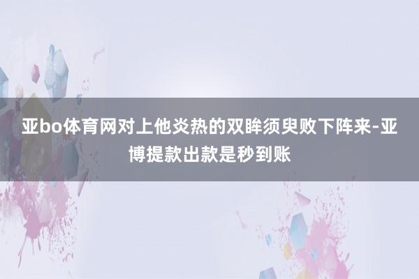 亚bo体育网对上他炎热的双眸须臾败下阵来-亚博提款出款是秒到账