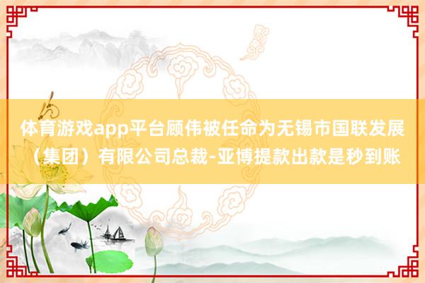 体育游戏app平台顾伟被任命为无锡市国联发展（集团）有限公司总裁-亚博提款出款是秒到账