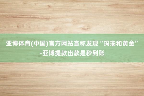 亚博体育(中国)官方网站宣称发现“玛瑙和黄金”-亚博提款出款是秒到账