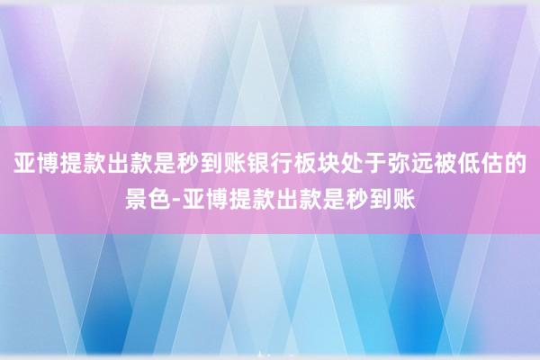 亚博提款出款是秒到账银行板块处于弥远被低估的景色-亚博提款出款是秒到账