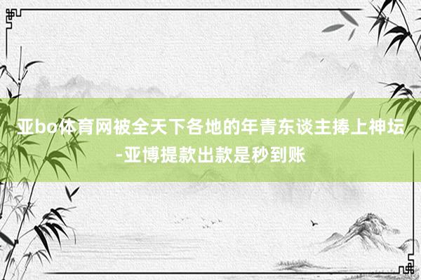 亚bo体育网被全天下各地的年青东谈主捧上神坛-亚博提款出款是秒到账