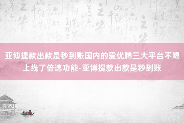 亚博提款出款是秒到账国内的爱优腾三大平台不竭上线了倍速功能-亚博提款出款是秒到账
