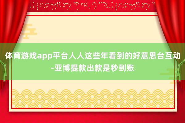 体育游戏app平台人人这些年看到的好意思台互动-亚博提款出款是秒到账