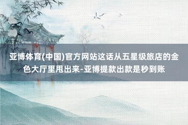 亚博体育(中国)官方网站这话从五星级旅店的金色大厅里甩出来-亚博提款出款是秒到账