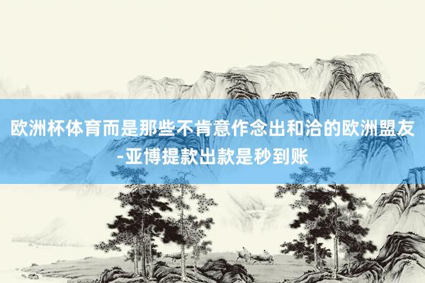 欧洲杯体育而是那些不肯意作念出和洽的欧洲盟友-亚博提款出款是秒到账