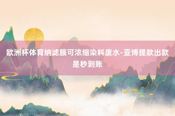 欧洲杯体育纳滤膜可浓缩染料废水-亚博提款出款是秒到账